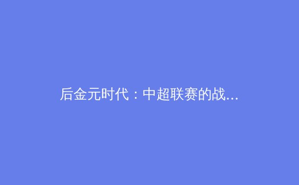 后金元时代：中超联赛的战略转型与可持续发展路径探析 - 2