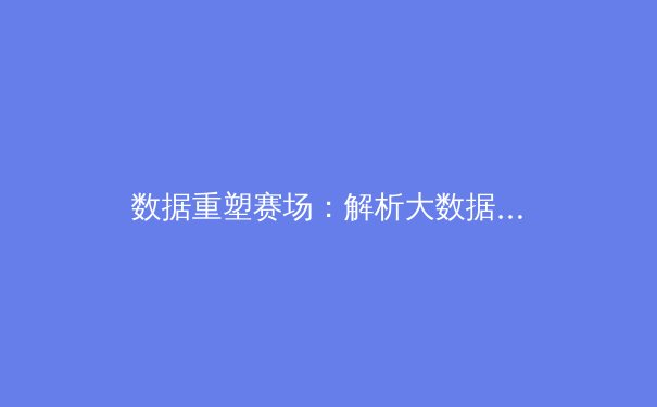 数据重塑赛场：解析大数据时代职业体育的战术革命与商业新生态 - 3